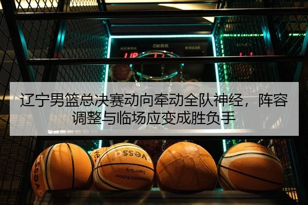 辽宁男篮总决赛动向牵动全队神经，阵容调整与临场应变成胜负手
